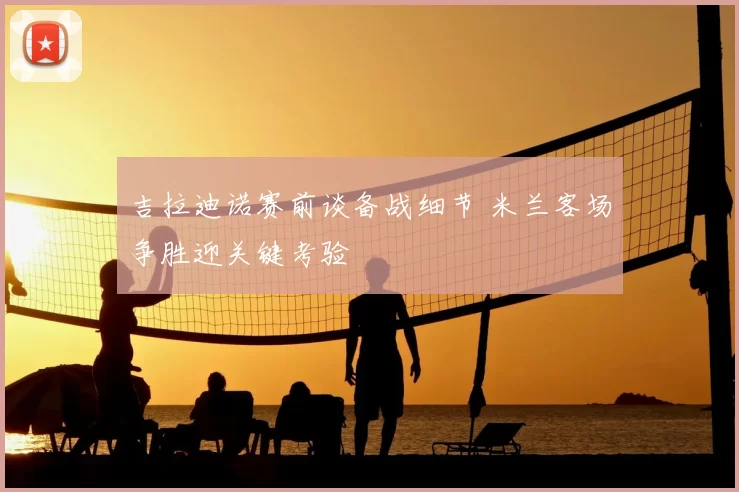 吉拉迪诺赛前谈备战细节 米兰客场争胜迎关键考验