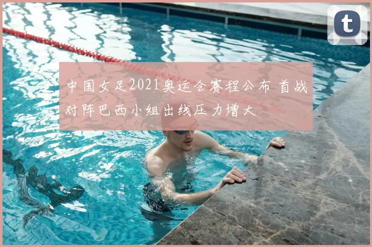 中国女足2021奥运会赛程公布 首战对阵巴西小组出线压力增大