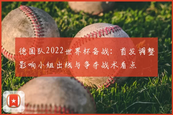 德国队2022世界杯备战：首发调整影响小组出线与争夺战术看点