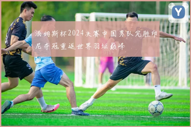 汤姆斯杯2024决赛中国男队完胜印尼夺冠重返世界羽坛巅峰