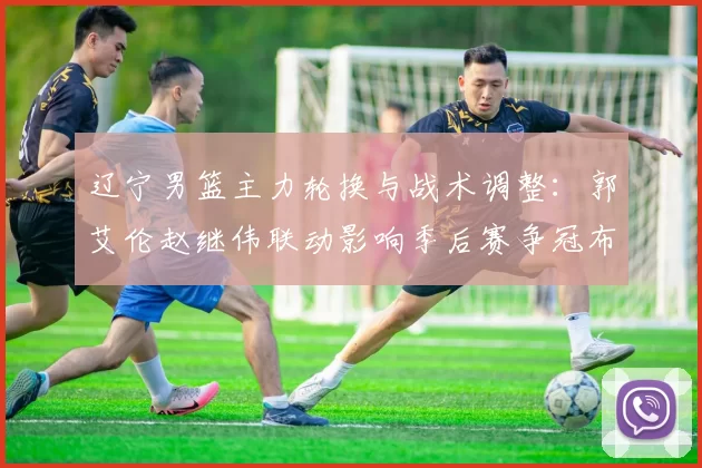 辽宁男篮主力轮换与战术调整：郭艾伦赵继伟联动影响季后赛争冠布局