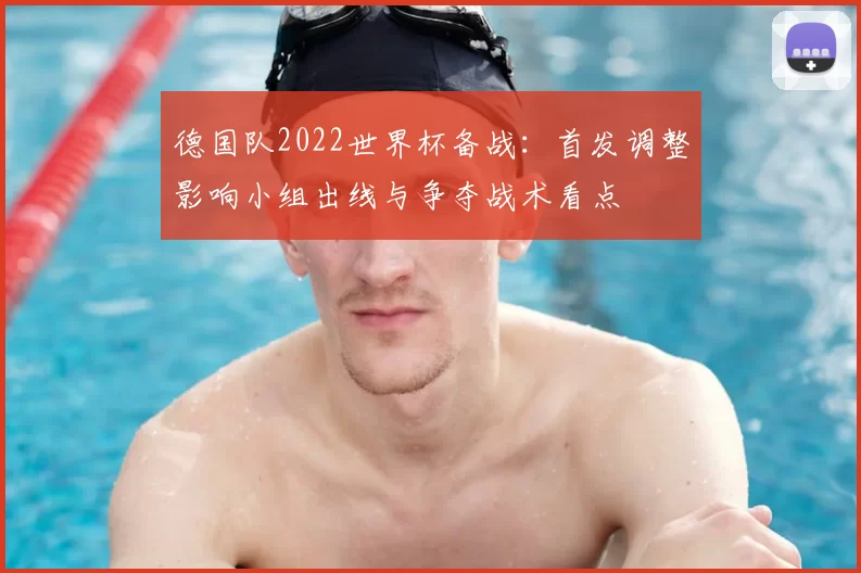 德国队2022世界杯备战：首发调整影响小组出线与争夺战术看点
