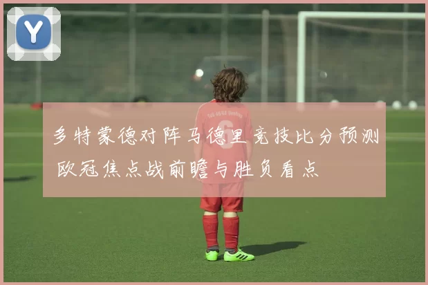 多特蒙德对阵马德里竞技比分预测 欧冠焦点战前瞻与胜负看点