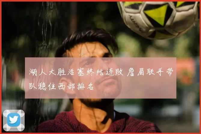 湖人大胜活塞终结连败 詹眉联手带队稳住西部排名