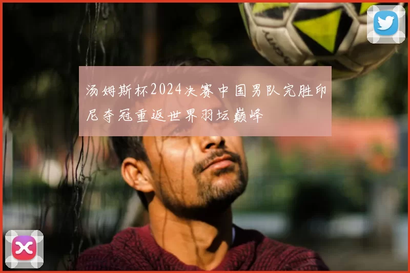 汤姆斯杯2024决赛中国男队完胜印尼夺冠重返世界羽坛巅峰