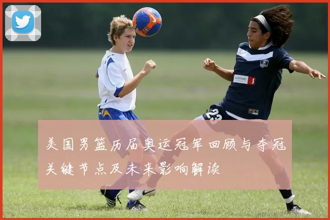 美国男篮历届奥运冠军回顾与夺冠关键节点及未来影响解读