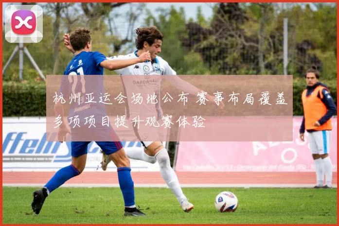 杭州亚运会场地公布 赛事布局覆盖多项项目提升观赛体验