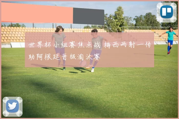 世界杯小组赛焦点战 梅西两射一传助阿根廷晋级淘汰赛