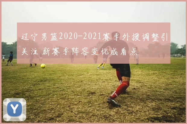 辽宁男篮2020-2021赛季外援调整引关注 新赛季阵容变化成看点