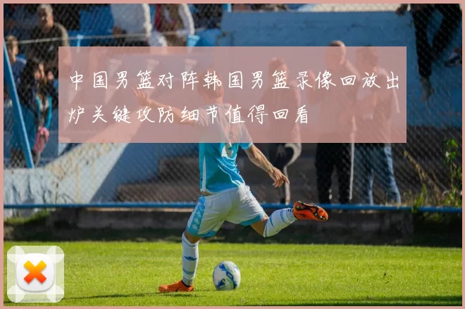 中国男篮对阵韩国男篮录像回放出炉关键攻防细节值得回看