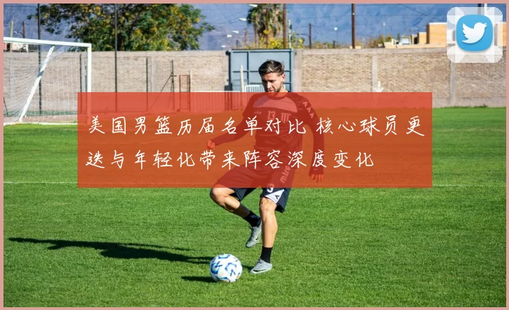 美国男篮历届名单对比 核心球员更迭与年轻化带来阵容深度变化