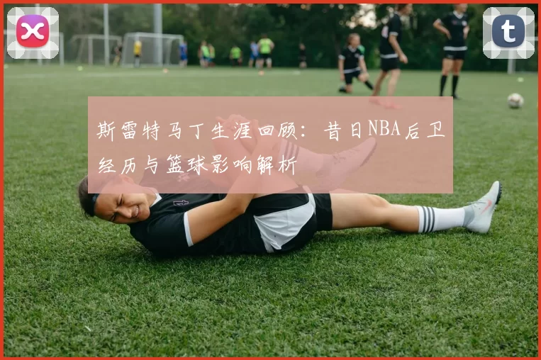 斯雷特马丁生涯回顾：昔日NBA后卫经历与篮球影响解析