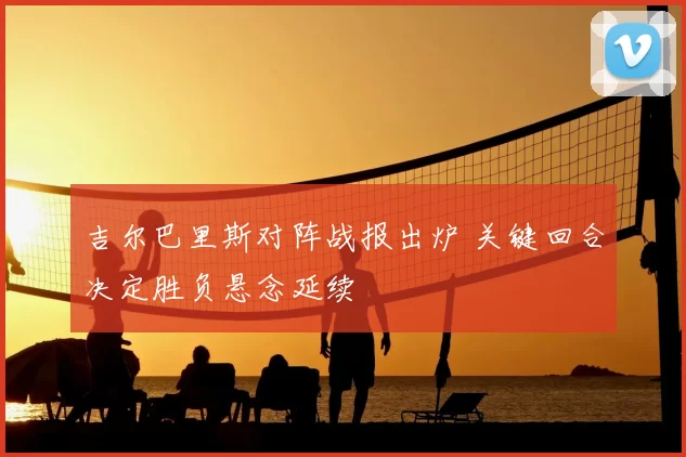 吉尔巴里斯对阵战报出炉 关键回合决定胜负悬念延续