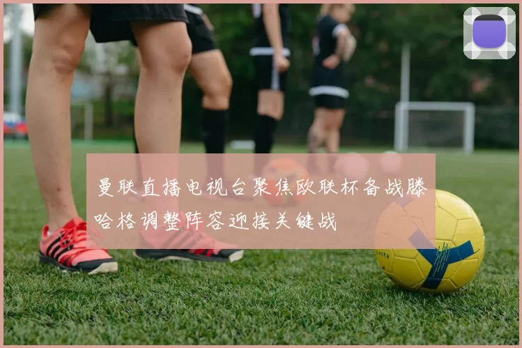 曼联直播电视台聚焦欧联杯备战滕哈格调整阵容迎接关键战