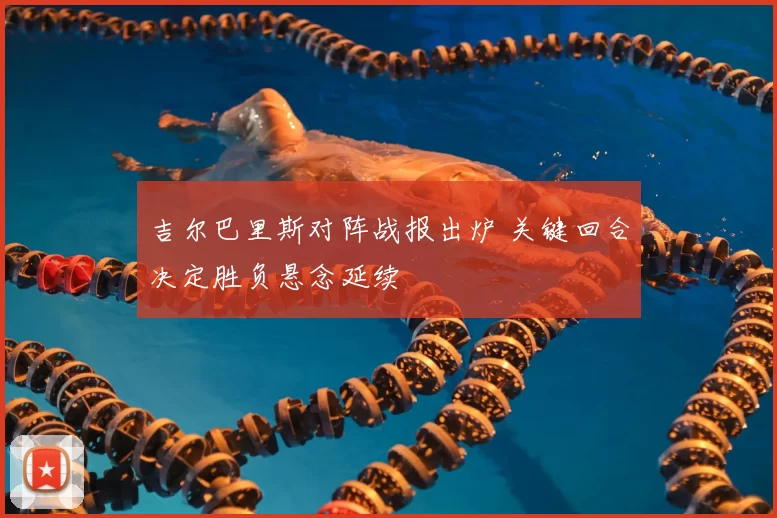 吉尔巴里斯对阵战报出炉 关键回合决定胜负悬念延续