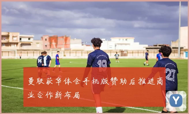 曼联获华体会手机版赞助后推进商业合作新布局
