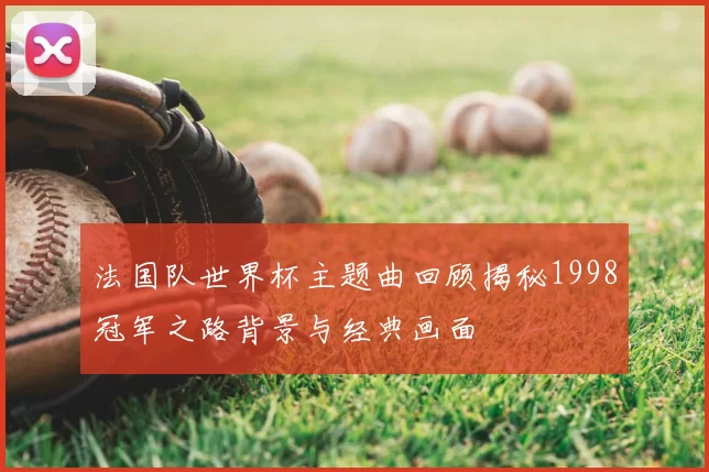 法国队世界杯主题曲回顾揭秘1998冠军之路背景与经典画面