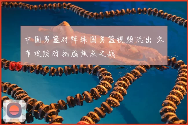 中国男篮对阵韩国男篮视频流出 末节攻防对抗成焦点之战