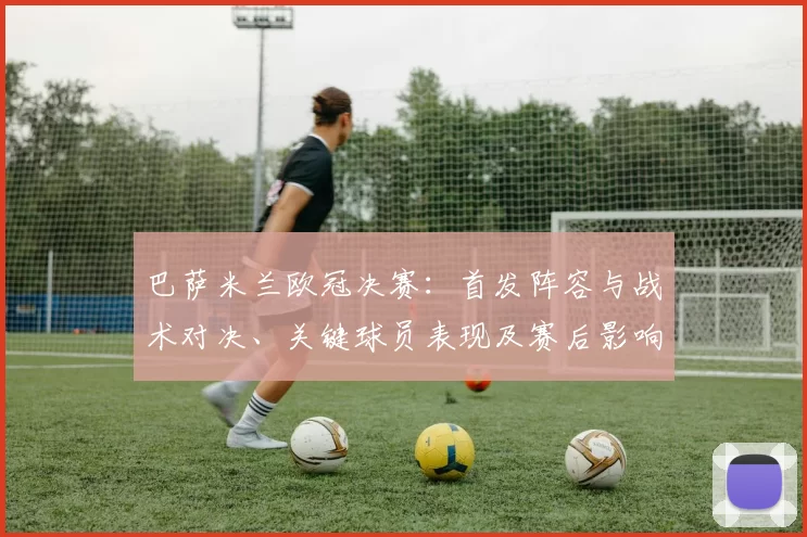 巴萨米兰欧冠决赛：首发阵容与战术对决、关键球员表现及赛后影响解读