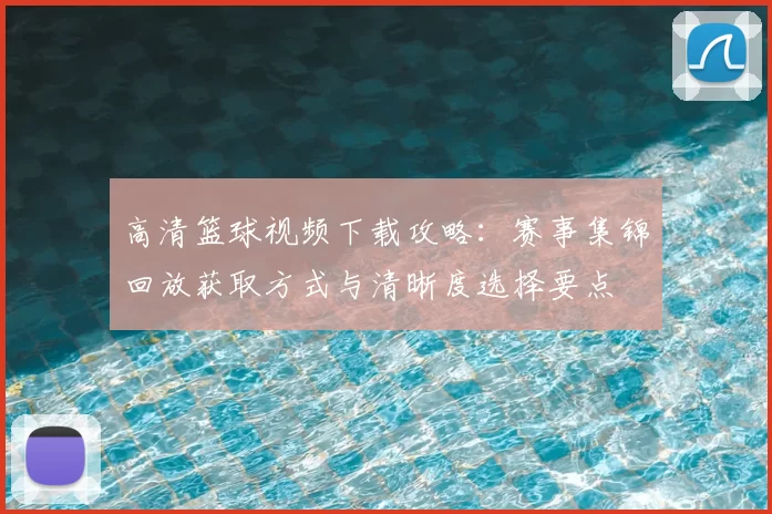 高清篮球视频下载攻略：赛事集锦回放获取方式与清晰度选择要点