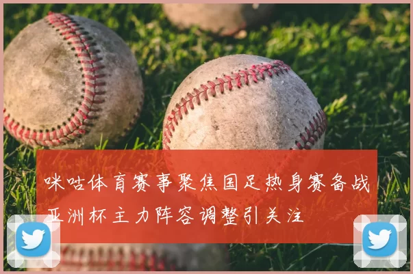 咪咕体育赛事聚焦国足热身赛备战亚洲杯主力阵容调整引关注