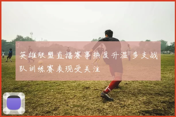 英雄联盟直播赛事热度升温 多支战队训练赛表现受关注