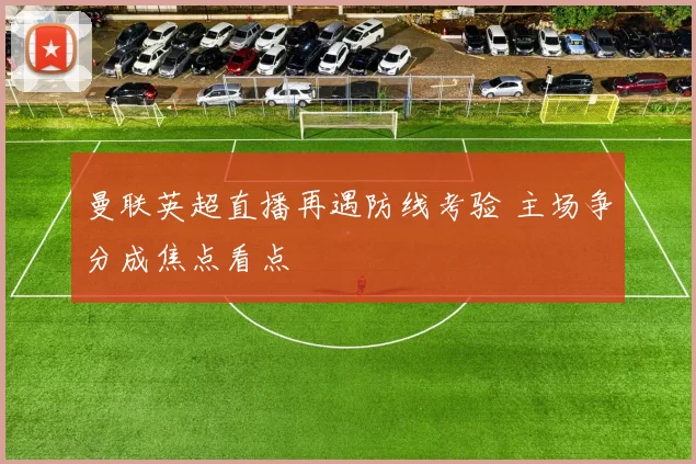 曼联英超直播再遇防线考验 主场争分成焦点看点
