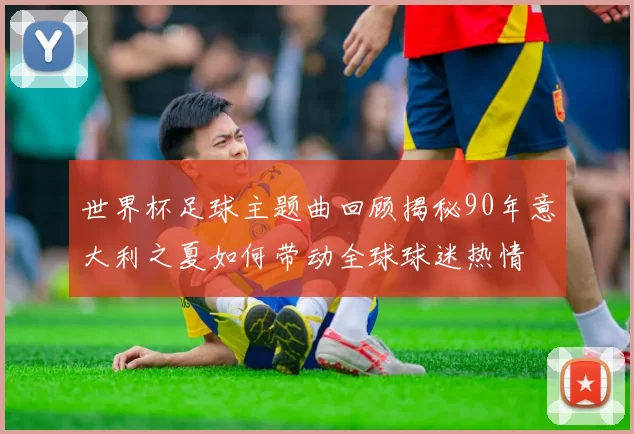 世界杯足球主题曲回顾揭秘90年意大利之夏如何带动全球球迷热情