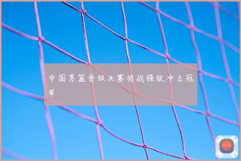 中国男篮晋级决赛将战强敌冲击冠军