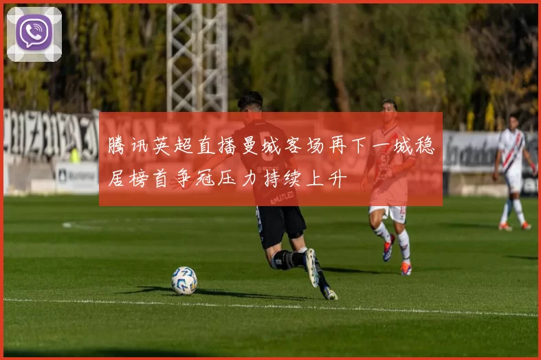 腾讯英超直播曼城客场再下一城稳居榜首争冠压力持续上升