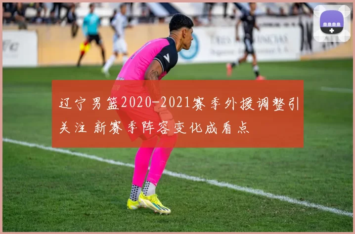 辽宁男篮2020-2021赛季外援调整引关注 新赛季阵容变化成看点