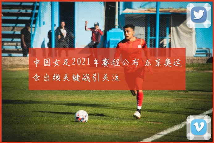 中国女足2021年赛程公布 东京奥运会出线关键战引关注