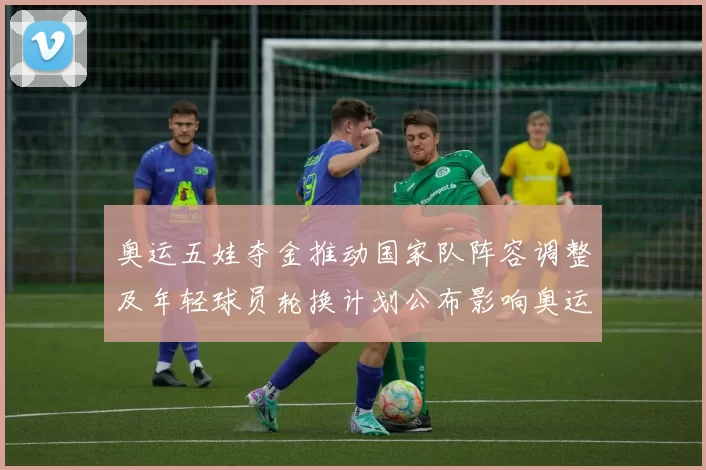 奥运五娃夺金推动国家队阵容调整及年轻球员轮换计划公布影响奥运备战