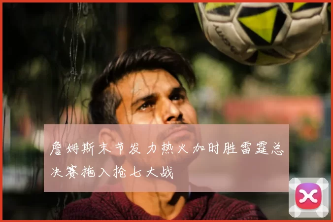 詹姆斯末节发力热火加时胜雷霆总决赛拖入抢七大战