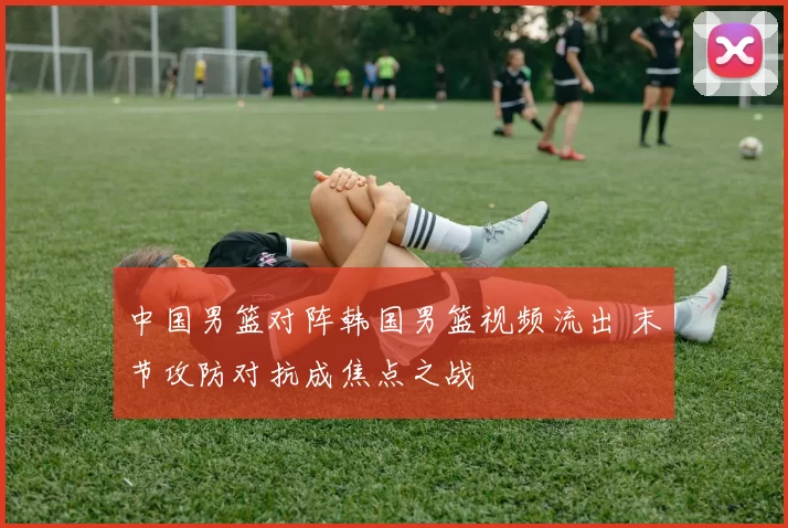 中国男篮对阵韩国男篮视频流出 末节攻防对抗成焦点之战