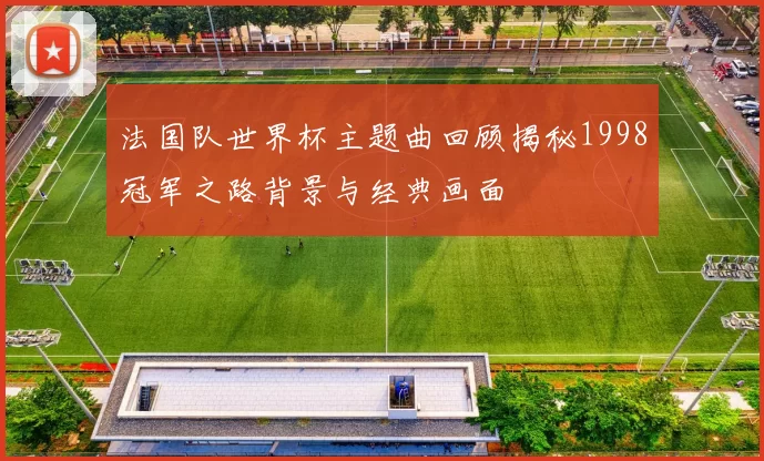 法国队世界杯主题曲回顾揭秘1998冠军之路背景与经典画面
