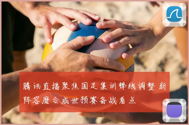 腾讯直播聚焦国足集训锋线调整 新阵容磨合成世预赛备战看点