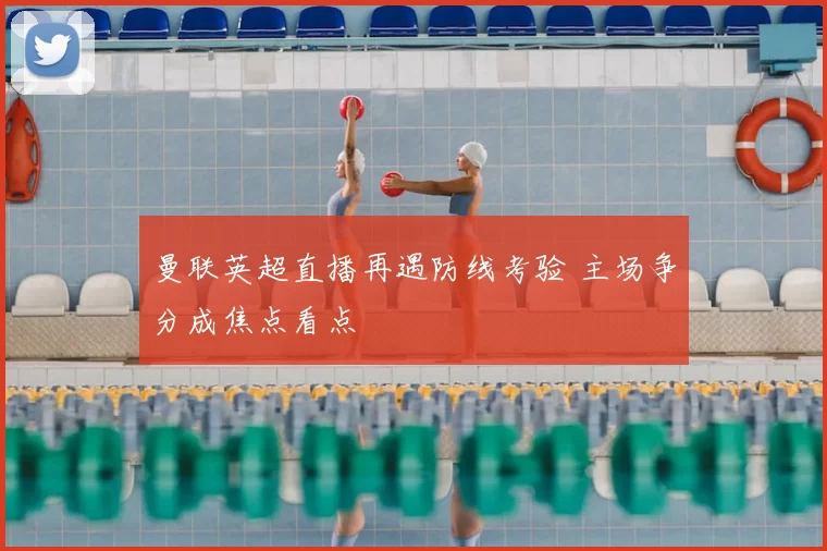 曼联英超直播再遇防线考验 主场争分成焦点看点