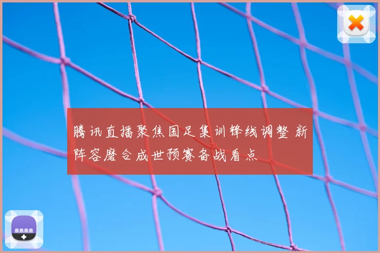 腾讯直播聚焦国足集训锋线调整 新阵容磨合成世预赛备战看点