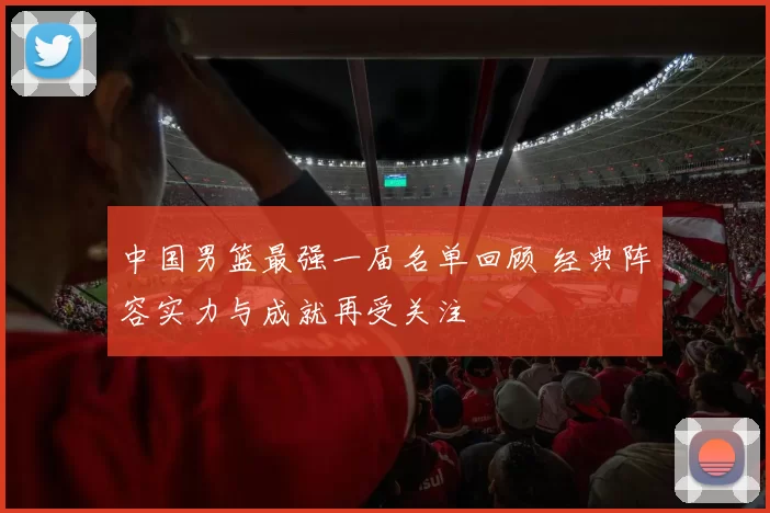 中国男篮最强一届名单回顾 经典阵容实力与成就再受关注