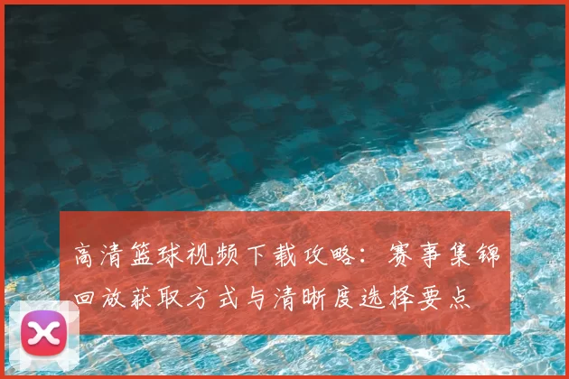 高清篮球视频下载攻略：赛事集锦回放获取方式与清晰度选择要点