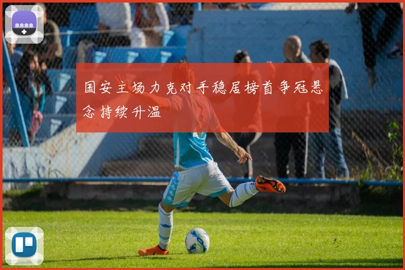 国安主场力克对手稳居榜首争冠悬念持续升温
