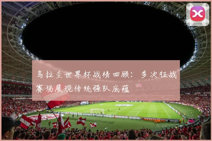 乌拉圭世界杯战绩回顾:多次征战赛场展现传统强队底蕴