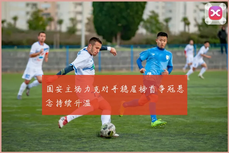 国安主场力克对手稳居榜首争冠悬念持续升温