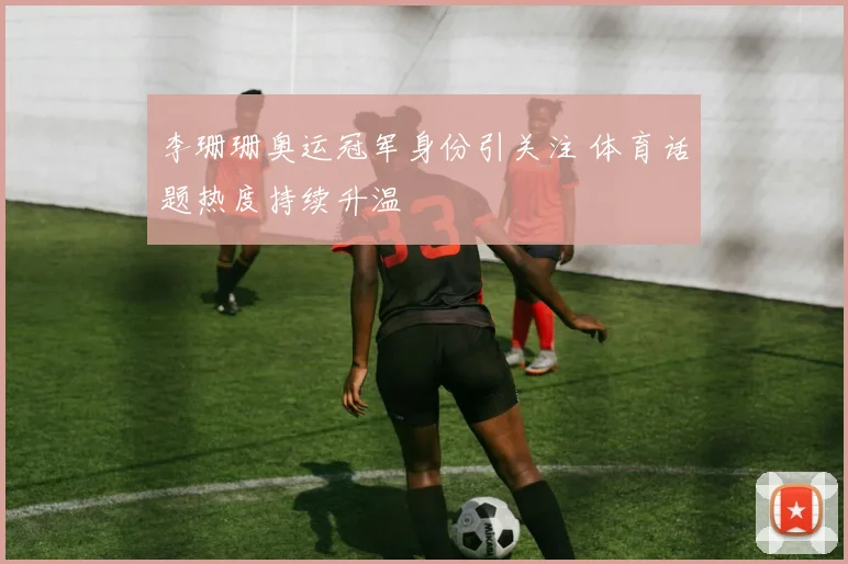 李珊珊奥运冠军身份引关注 体育话题热度持续升温