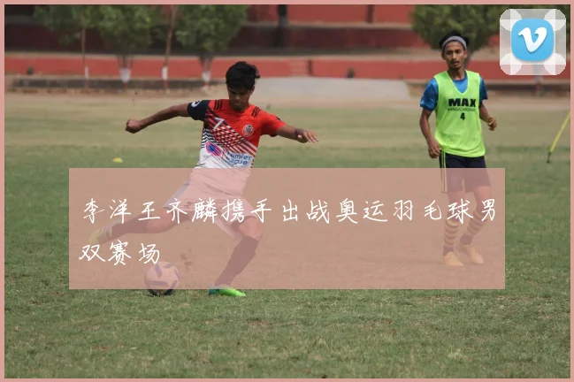 李洋王齐麟携手出战奥运羽毛球男双赛场