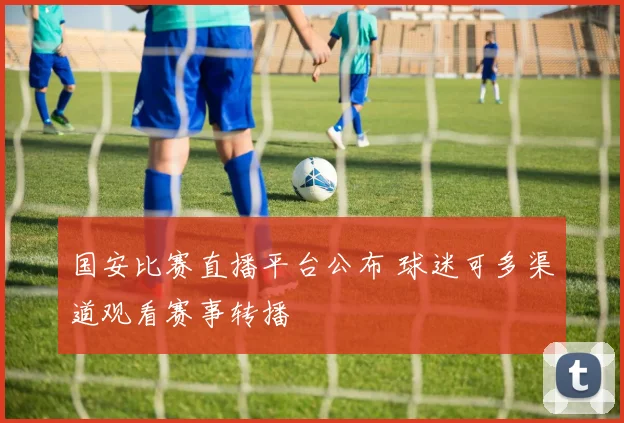 国安比赛直播平台公布 球迷可多渠道观看赛事转播