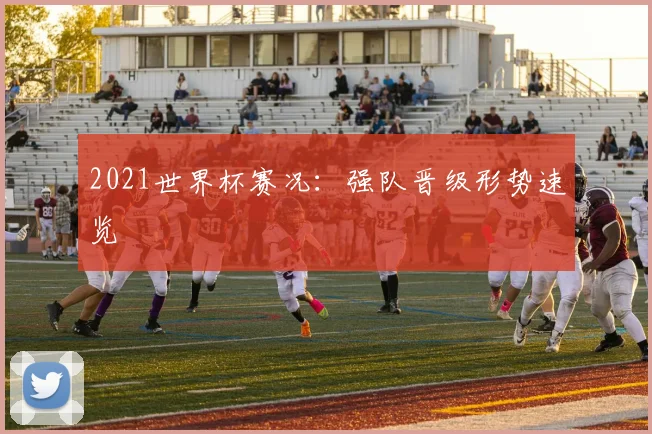 2021世界杯赛况:强队晋级形势速览