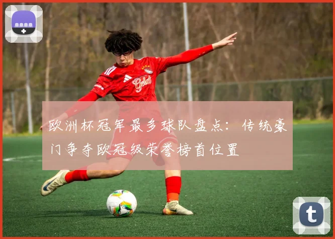 欧洲杯冠军最多球队盘点:传统豪门争夺欧冠级荣誉榜首位置
