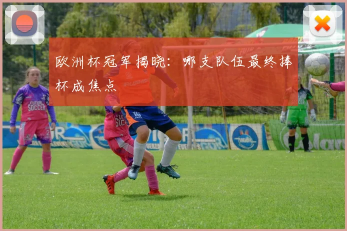 欧洲杯冠军揭晓:哪支队伍最终捧杯成焦点